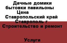 Дачные домики бытовки павильоны. › Цена ­ 50 000 - Ставропольский край, Ставрополь г. Строительство и ремонт » Услуги   . Ставропольский край